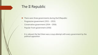 The II Republic
 There were three governments during the II Republic:
- Progressive government (1931 – 1933)
- Conservative government (1934 – 1936)
- Popular Front government (1936)
- It is relevant the fact there was a coup attempt with every government by the
political opposition
 