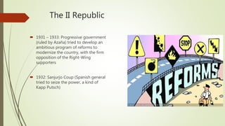 The II Republic
 1931 – 1933: Progressive government
(ruled by Azaña) tried to develop an
ambitious program of reforms to
modernize the country, with the firm
opposition of the Right-Wing
supporters
 1932: Sanjurjo Coup (Spanish general
tried to seize the power, a kind of
Kapp Putsch)
 