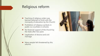 Religious reform
 Teaching of religious orders was
banned (attempt to finish with the
monopoly of education by the Church)
 Prohibition of religious symbols in
public (i.e crucifixes in schools)
 No financial support of the Church by
the State after two years
 Legalization of divorce and civil
marriage
 Many people felt threatened by this
reforms
 