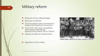 Military reform
 Reduction of the military Budget
 Reduction of officials
 The top positions were guaranteed to
military with Republican convictions
 Those with “right wing” sympathies
were moved to peripheral
regions(Canary Islands, Africa, Galicia)
 Attempt of selective modernization
 Opposition of the military
Prof. Samuel Perrino Martínez. Liceo XXII José Martí de Varsovia
66
 