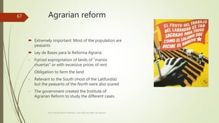 Agrarian reform
 Extremely important: Most of the population are
peasants
 Ley de Bases para la Reforma Agraria:
- Forced expropriation of lands of “manos
muertas” or with excessive prices of rent
- Obligation to farm the land
- Relevant to the South (most of the Latifundia)
but the peasants of the North were also scared
- The government created the Institute of
Agrarian Reform to study the different cases.
Prof. Samuel Perrino Martínez. Liceo XXII José Martí de Varsovia
67
 