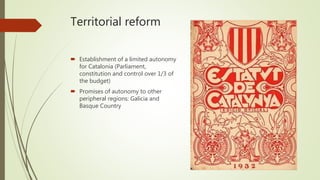 Territorial reform
 Establishment of a limited autonomy
for Catalonia (Parliament,
constitution and control over 1/3 of
the budget)
 Promises of autonomy to other
peripheral regions: Galicia and
Basque Country
 