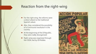 Reaction from the right-wing
 For the right wing, the reforms were
a direct attack to the traditional
Spanish values
 Also, they considered the possibility
of a Communist revolution in the
country
 At the beginning of the II Republic,
they were really disorganized
 Right-wing was organized through
the CEDA, led by Gil Robles
 