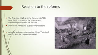 Reaction to the reforms
 The Anarchist (CNT) and the Communist (PCE)
were firmly opposed to the government,
considering insufficient the reforms
 Permanent strikes and public demonstrations
 Actually, an Anarchist revolution (Casas Viejas) will
end up with the Progressive Period
 