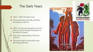 The Dark Years
 1934 – 1936: The Dark Years
 The government basically withdrew
the previous reforms
 1934: The Asturias Revolution (miners
tried to start a Socialist Revolution in
the North of Spain)
 They were responded by the Army
(Franco)
 The government imprisoned many
left-wing politicians
 