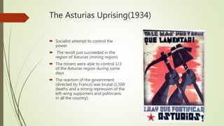The Asturias Uprising(1934)
 Socialist attempt to control the
power
 The revolt just succeeded in the
region of Asturias (mining region)
 The miners were able to control 1/3
of the Asturias region during some
days
 The reaction of the government
(directed by Franco) was brutal (1,500
deaths and a strong repression of the
left-wing supporters and politicians
in all the country)
 