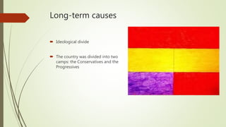 Long-term causes
 Ideological divide
 The country was divided into two
camps: the Conservatives and the
Progressives
 