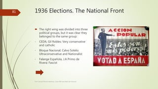 1936 Elections. The National Front
 The right wing was divided into three
political groups, but it was clear they
belonged to the same group:
- CEDA, Gil Robles: Very conservative
and catholic
- Bloque Nacional, Calvo Sotelo:
Ultraconservative and Nationalist
- Falange Española, J.A Primo de
Rivera: Fascist
Prof. Samuel Perrino Martínez. Liceo XXII José Martí de Varsovia
81
 