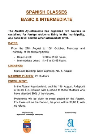SPANISH CLASSES
BASIC & INTERMEDIATE
The Alcalalí Ayuntamiento has organized two courses in
castellano for foreign residents living in the municipality,
one basic level and the other intermediate level.
DATES:
From the 27th August to 10th October, Tuesdays and
Thursday, at the following times:
- Basic Level: 9:30 to 11:30 hours.
- Intermediate Level: 11:45 to 13:45 hours.
LOCATION:
Multiusos Building, Calle Cipreses, No. 1, Alcalalí
MAXIMUM PLACES: 20 students
ENROLLMENT:
In the Alcalalí Ayuntamiento until the 19th August. A deposit
of 30,00 € is required with a refund to those students who
have attended 80% of the classes.
Preference will be given to those people on the Padron.
For those not on the Padron, the price will be 30,00 €, with
no refund.
Organized by: Subsidized by:
Department for Foreign Residents
 