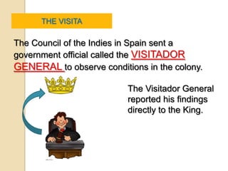 THE VISITA

The Council of the Indies in Spain sent a
government official called the VISITADOR
GENERAL to observe conditions in the colony.

                          The Visitador General
                          reported his findings
                          directly to the King.
 