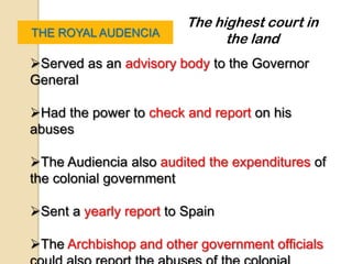 The highest court in
THE ROYAL AUDENCIA
                               the land
Served as an advisory body to the Governor
General

Had the power to check and report on his
abuses

The Audiencia also audited the expenditures of
the colonial government

Sent a yearly report to Spain

The Archbishop and other government officials
 