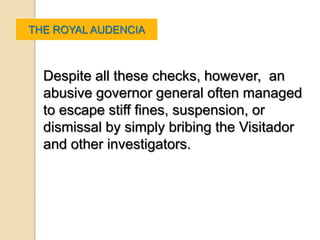 THE ROYAL AUDENCIA



  Despite all these checks, however, an
  abusive governor general often managed
  to escape stiff fines, suspension, or
  dismissal by simply bribing the Visitador
  and other investigators.
 