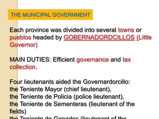 THE MUNICIPAL GOVERNMENT

Each province was divided into several towns or
pueblos headed by GOBERNADORDCILLOS (Little
Governor)

MAIN DUTIES: Efficient governance and tax
collection.

Four lieutenants aided the Governardorcillo:
the Teniente Mayor (chief lieutenant),
the Teniente de Policia (police lieutenant),
the Teniente de Sementeras (lieutenant of the
fields)
 