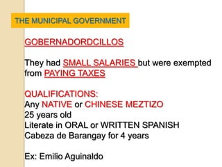 THE MUNICIPAL GOVERNMENT

  GOBERNADORDCILLOS

  They had SMALL SALARIES but were exempted
  from PAYING TAXES

  QUALIFICATIONS:
  Any NATIVE or CHINESE MEZTIZO
  25 years old
  Literate in ORAL or WRITTEN SPANISH
  Cabeza de Barangay for 4 years

  Ex: Emilio Aguinaldo
 
