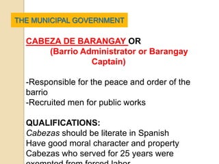 THE MUNICIPAL GOVERNMENT

  CABEZA DE BARANGAY OR
      (Barrio Administrator or Barangay
                Captain)

  -Responsible for the peace and order of the
  barrio
  -Recruited men for public works

  QUALIFICATIONS:
  Cabezas should be literate in Spanish
  Have good moral character and property
  Cabezas who served for 25 years were
 