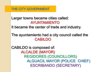 THE CITY GOVERNMENT

Larger towns became cities called:
           AYUNTAMIENTO
It became the center of trade and industry.

The ayuntamiento had a city council called the
            CABILDO

CABILDO is composed of:
    ALCALDE (MAYOR)
      REGIDORES (COUNCILLORS)
       ALGUACIL MAYOR (POLICE CHIEF)
         ESCRIBANDO (SECRETARY)
 