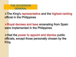 THE GOVERNOR
      GENERAL

The King's representative and the highest-ranking
official in the Philippines

Royal decrees and laws emanating from Spain
were implemented in the Philippines

Had the power to appoint and dismiss public
officials, except those personally chosen by the
King
 