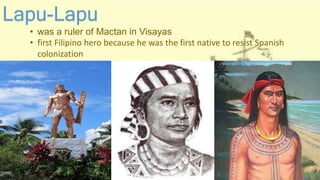 Lapu-Lapu
• was a ruler of Mactan in Visayas
• first Filipino hero because he was the first native to resist Spanish
colonization
 