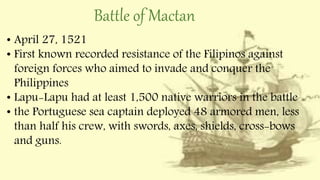 Battle of Mactan
• April 27, 1521
• First known recorded resistance of the Filipinos against
foreign forces who aimed to invade and conquer the
Philippines
• Lapu-Lapu had at least 1,500 native warriors in the battle
• the Portuguese sea captain deployed 48 armored men, less
than half his crew, with swords, axes, shields, cross-bows
and guns.
 