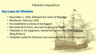Villalobos Expedition
Ruy Lopez de Villalobos
• November 1, 1542, followed the route of Magellan
• Mindanao, February 1543
• He established a colony in Saranggani
• Bernardo de la Torre, was sent to get some food
• Villalobos in his happiness, named the Samar and Leyte Felipinas
(King Philip II)
• Villalobos sailed for Moluccas but was captured by the Portuguese
 