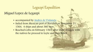 Legazpi Expedition
Miguel Lopez de Legazpi
• accompanied by Andres de Urdaneta
• Sailed from Mexican port of Navidad on November 21,
1564, 4 ships and about 380 men
• Reached Cebu on February 1565, after short struggle with
the natives he proceed to Leyte and then Bohol
 