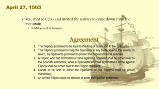April 27, 1565
• Returned to Cebu and invited the natives to come down from the
mountain
• Si Makyo and Si Katapan
Agreement
1. The Filipinos promised to be loyal to the King of Spain and to the Spaniards
2. The Filipinos promised to help the Spaniards in any battle against the enemy; in
return, the Spaniards promised to protect the Filipinos from all enemies
3. A Filipino who had committed a crime against a Spaniard shall be turned over to
the Spanish authorities, while a Spaniards who had committed a crime against
Filipino shall be turned over to the Filipino chieftains
4. Goods to be sold to either the Spaniards or the Filipinos shall be priced
moderately
5. An Armed Filipino shall not allowed to enter the Spanish settlement
 