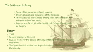 The Settlement in Panay
• Some of his own men refused to work
• Others also robbed the graves of the Filipinos
• There was also a conspiracy among the Spanish soldiers to
seize the ship of San Pablo
• Legazpi also faced with the hostility of Portuguese, Gonzalo
de Pereira
Panay
• 1569
• Second Spanish settlement
• Legazpi won over the people of Panay by telling them of his peaceful
intentions
• The Spanish missionaries, the Augustinian friars, converted some natives to
Christianity.
 