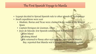 The First Spanish Voyage to Manila
• Legazpi decided to Spread Spanish rule to other islands of Archipelago
• Small expeditions were sent
• Masbate, Burias and Ticao were claimed in the name of the King of
Spain
• Captain Enriquez de Guzman, Albay
• Juan de Salcedo, few Spanish soldiers and 500 Bisayans
Ilim Island
Lubang Island
He returned to Panay after reaching the outer rim of Manila
Bay, reported that Manila was a prosperous Muslim Kingdom
 