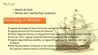 May 8,1570
• Martin de Goiti
• Manila was ruled by Raja Sulayman
Legazpi was happy to hear from Goiti news about the Manila.
Legazpi became the first Governor-General
Father Diego de Herrera, an Augustinian friar, suggested that they settle in Manila
June 24, 1571- Legazpi made the Manila the capital of the Philippines.
Legazpi appointed two alcaldes, an alguacil mayor, twelve regidores, and one
escibano.
With the foundation of Manila as the capital of the Philippines, the foundation of
the Spanish colonial empire in the Orient was said to have been laid.
Founding of Manila
 