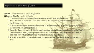 Expeditions to other Parts of Luzon
 Goiti – central Luzon as far as Pangasinan
 Juan de Salcedo – south of Manila
 Conquered Taytay, Cainta and other towns of what is now Rizal Province
 1572, he went to northern Luzon and defeated the Filipinos in Zambales, Pangasinan, and
the Ilocos region.
 In what is now Vigan, he founded the town of Villa Fernandina in honor of Prince Fernando,
the first born son of King Philip II
 From the Ilocos, he proceeded to the north-eastern coast of Luzon, marched along the Pacific
coast of what is now Quezon province, sailed to Polillo Island, back to the shore of Luzon,
and from here returned to Manila over trails, hills and mountains.
 Tragedy greeted him in Manila because he was informed that Legazpi died on August 20,
1572.
 