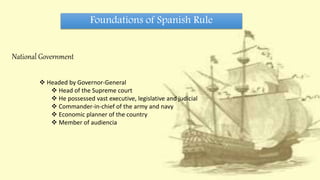 Foundations of Spanish Rule
National Government
 Headed by Governor-General
 Head of the Supreme court
 He possessed vast executive, legislative and judicial
 Commander-in-chief of the army and navy
 Economic planner of the country
 Member of audiencia
 