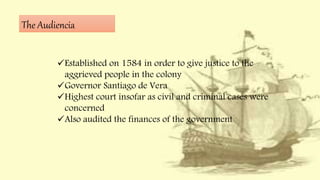 The Audiencia
Established on 1584 in order to give justice to the
aggrieved people in the colony
Governor Santiago de Vera
Highest court insofar as civil and criminal cases were
concerned
Also audited the finances of the government
 