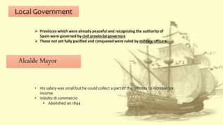 Local Government
 Provinces which were already peaceful and recognizing the authority of
Spain were governed by civil provincial governors
 Those not yet fully pacified and conquered were ruled by military officers
Alcalde Mayor
• His salary was small but he could collect a part of the tributes to increase his
income
• Indulto di commercio
• Abolished on 1844
 