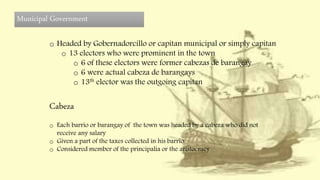 Municipal Government
o Headed by Gobernadorcillo or capitan municipal or simply capitan
o 13 electors who were prominent in the town
o 6 of these electors were former cabezas de barangay
o 6 were actual cabeza de barangays
o 13th elector was the outgoing capitan
Cabeza
o Each barrio or barangay of the town was headed by a cabeza who did not
receive any salary
o Given a part of the taxes collected in his barrio
o Considered member of the principalia or the aristocracy
 