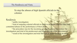 The Residencia and Visita
To stop the abuses of high Spanish officials in the
colonies
Residencia
* public investigation
* trial of outgoing colonial officials in order to ascertain whether they had
committed abuses in the performance of their duties
* the procedure was for the incoming governor-general to conduct the
investigation and trial of his predecessor and other officials of the government
* result of the investigation and trial was sent to Spain for final decision
 
