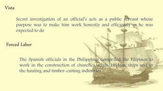 Vista
Secret investigation of an official’s acts as a public servant whose
purpose was to make him work honestly and efficiently as he was
expected to do
Forced Labor
The Spanish officials in the Philippines compelled the Filipinos to
work in the construction of churches, roads, bridges, ships and in
the hauling and timber-cutting industries.
 