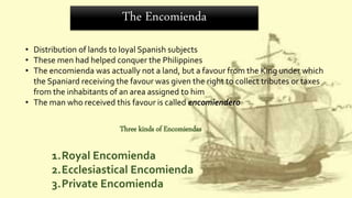 The Encomienda
• Distribution of lands to loyal Spanish subjects
• These men had helped conquer the Philippines
• The encomienda was actually not a land, but a favour from the King under which
the Spaniard receiving the favour was given the right to collect tributes or taxes
from the inhabitants of an area assigned to him
• The man who received this favour is called encomiendero
Three kinds of Encomiendas
1.Royal Encomienda
2.Ecclesiastical Encomienda
3.Private Encomienda
 
