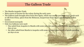 The Galleon Trade
• The Manila-Acapulco Trade
• Main source of income for the colony during the early years
• The Galleon trade brought silver from New Spain, which was used to purchase Asian goods such
as silk from China, spices from the Moluccas, lacquerware from Japan and Philippine cotton
textiles
• Government monopoly
• Only two Galleons were used:
• One sailed from Acapulco to Manila with some 500,000 pesos worth of goods, spending 120
days at sea
• the other sailed from Manila to Acapulco with some 250,000 pesos worth of goods spending
90 days at sea
 