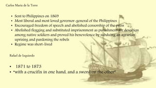 Carlos Maria de la Torre
• Sent to Philippines on 1869
• Most liberal and most loved governor-general of the Philippines
• Encouraged freedom of speech and abolished censorship of the press
• Abolished flogging and substituted imprisonment as punishment for desertion
among native soldiers and proved his benevolence by subduing an agrarian
uprising and pardoning the rebels
• Regime was short-lived
Rafael de Izquierdo
• 1871 to 1873
• “with a crucifix in one hand, and a sword on the other”
 