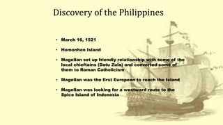 Discovery of the Philippines
• March 16, 1521
• Homonhon Island
• Magellan set up friendly relationship with some of the
local chieftains (Datu Zula) and converted some of
them to Roman Catholicism
• Magellan was the first European to reach the Island
• Magellan was looking for a westward route to the
Spice Island of Indonesia
 