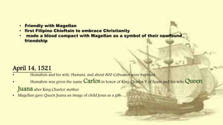• Friendly with Magellan
• first Filipino Chieftain to embrace Christianity
• made a blood compact with Magellan as a symbol of their newfound
friendship
April 14, 1521
• Humabon and his wife, Humani, and about 800 Cebuanos were baptized.
• Humabon was given the name Carlosin honor of King Charles V of Spain and his wife Queen
Juanaafter King Charles' mother
• Magellan gave Queen Juana an image of child Jesus as a gift
 