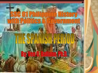 THE SPANISH PERIOD SSC 01 Philippine History  with Politics & Government By: Ven O. Ballano, Ph.D. 