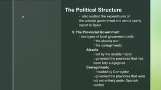 z
The Political Structure
- also audited the expenditures of
the colonial government and sent a yearly
report to Spain.
V. The Provincial Government
- two types of local government units:
* the alcadia and;
* the corregimiento.
Alcadia
- led by the alcalde mayor
- governed the provinces that had
been fully subjugated.
Corregimiento
- headed by Corregidor
- governed the provinces that were
not yet entirely under Spanish
control
 