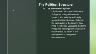 z
The Political Structure
VII. The Encomienda System
- Spain owed the colonization of the
Philippines to Miguel Lopez de
Legazpi, who valiantly and loyally
served the Spanish crown. To hasten
the subjugation of the country, King
Philip II instructed Legazpi to divide the
Philippines into large territories called
encomiendas, to be left to the
management of designated
encomenderos.
 