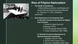 z
Rise of Filipino Nationalism
I. The Death of Gomburza
- Fathers Mariano Gomez, Jose Burgos and
Jocinto Zamora (Gomburza) was executed
on February 17, 1872, charged by
subversion.
II. Early Resistance to the Spanish Rule
a.) Revolts Caused by the Desire to Regain
Lost Freedom
1. Revolt of Lakan Dula and
Sulayman (1574)
2. First Pampanga Revolt (1585)
3. Tondo Conspiracy (1587-1588)
b.) Revolts Caused by Resistance to
Spanish-Imposed Institutions
1. Magalat’s Revolt (1596)
2. Revolt of the Irrayas (1621)
3. Sumuroy’s Rebellion(1649-1650)
 