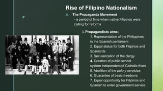 z
Rise of Filipino Nationalism
III. The Propaganda Movement
- a period of time when native Filipinos were
calling for reforms
i. Propagandists aims:
1. Representation of the Philippines
in the Spanish parliament
2. Equal status for both Filipinos and
Spaniards
3. Secularization of the clergy
4. Creation of public school
system independent of Catholic friars
5. Abolition of the polo y servicios
6. Guarantee of basic freedoms
7. Equal opportunity for Filipinos and
Spanish to enter government service
 