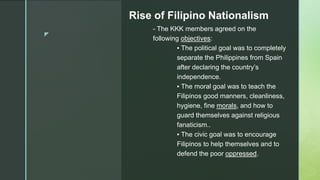 z
Rise of Filipino Nationalism
- The KKK members agreed on the
following objectives:
▪ The political goal was to completely
separate the Philippines from Spain
after declaring the country’s
independence.
▪ The moral goal was to teach the
Filipinos good manners, cleanliness,
hygiene, fine morals, and how to
guard themselves against religious
fanaticism..
▪ The civic goal was to encourage
Filipinos to help themselves and to
defend the poor oppressed.
 