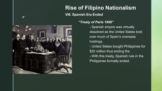 z
Rise of Filipino Nationalism
VIII. Spanish Era Ended
“Treaty of Paris 1898”
- Spanish empire was virtually
dissolved as the United States took
over much of Spain’s overseas
holdings.
- United States bought Philippines for
$20 million thus ending the
- With this treaty, Spanish rule in the
Philippines formally ended.
 
