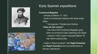 z
Early Spanish expeditions
Ferdinand Magellan
- arrived on March 17, 1521
- lands on Homonhon Islands with three small
ships:
* Concepcion, Trinidad and Victoria
“Islas de San Lazaro”
- the name that Ferdinand Magellan gave
when he arrived at Cebu claiming it for Spain
- named it “San Lazaro” because March 16
was Saint Lazarus Day
- made a “blood compact” with Rajah Kulambo,
and Rajah Humabon and converted them to
Roman catholicism.
 