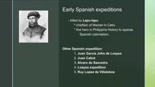 z
Early Spanish expeditions
- killed by Lapu-lapu
* chieftain of Mactan in Cebu
* first hero in Philippine History to oppose
Spanish colonialism.
Other Spanish expedition:
1. Juan Garcia Jofre de Loaysa
2. Juan Cabot
3. Alvaro de Saavedra
4. Loaysa expedition
5. Ruy Lopez de Villalobos
 